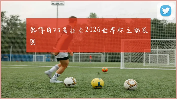 佛得角vs乌拉圭2026世界杯主场氛围