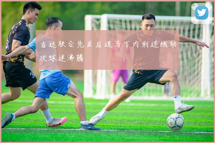 吉达联合先丢后追马丁内利连线助攻球迷沸腾