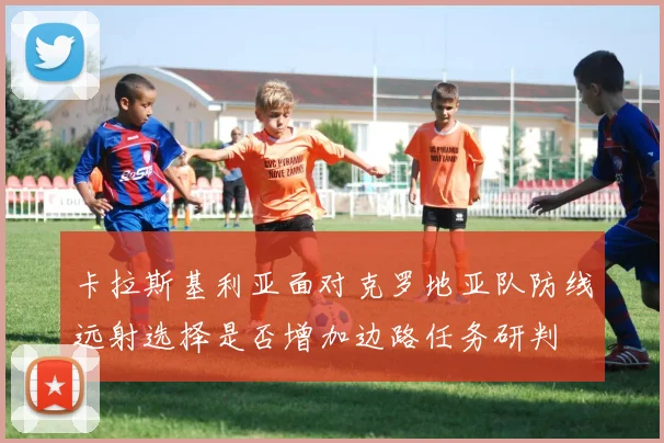 卡拉斯基利亚面对克罗地亚队防线远射选择是否增加边路任务研判