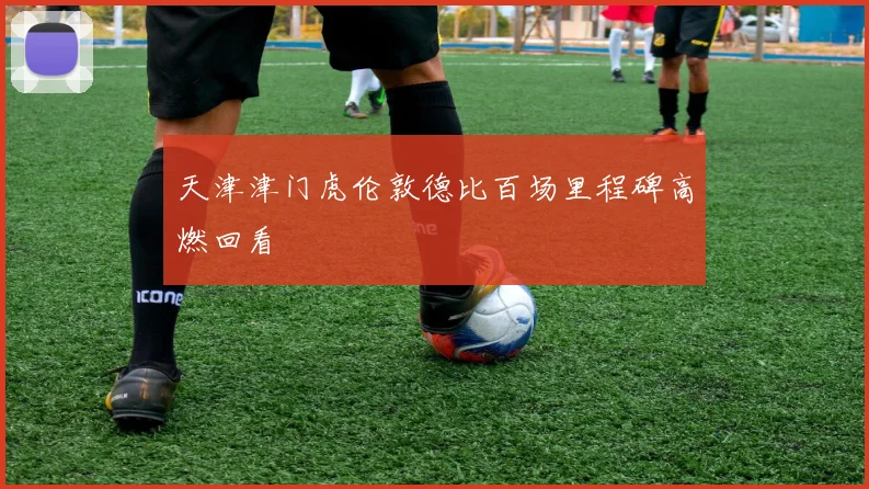 天津津门虎伦敦德比百场里程碑高燃回看