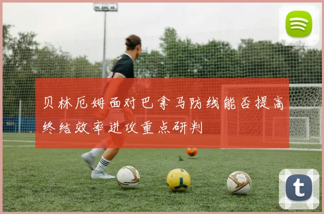 贝林厄姆面对巴拿马防线能否提高终结效率进攻重点研判