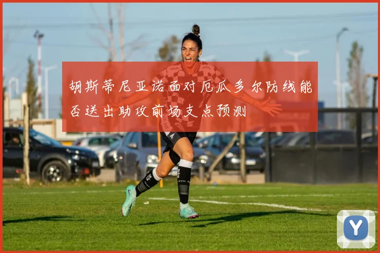 胡斯蒂尼亚诺面对厄瓜多尔防线能否送出助攻前场支点预测