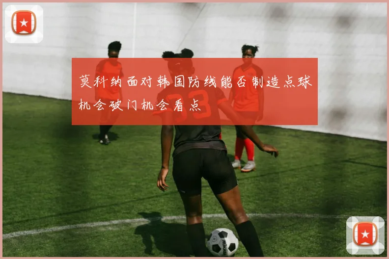 莫科纳面对韩国防线能否制造点球机会破门机会看点