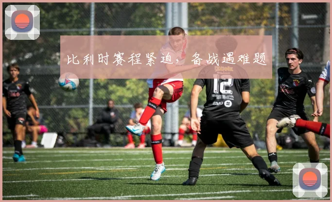 比利时赛程紧迫，备战遇难题