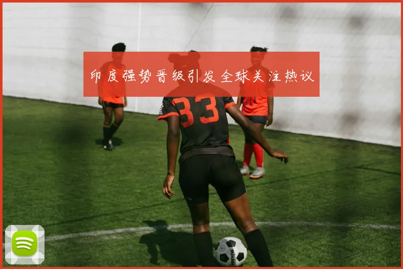 印度强势晋级引发全球关注热议