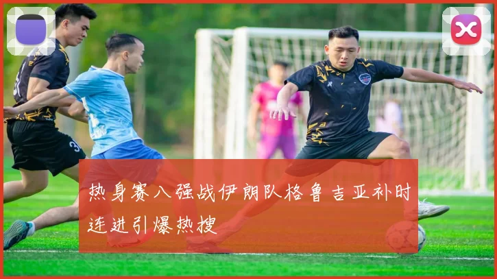 热身赛八强战伊朗队格鲁吉亚补时连进引爆热搜