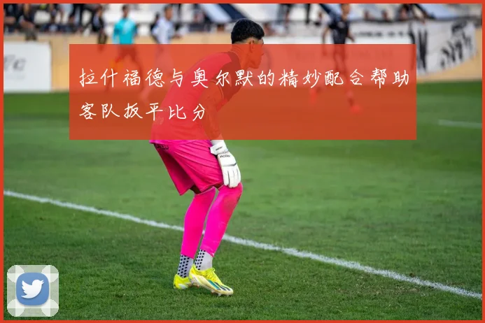 拉什福德与奥尔默的精妙配合帮助客队扳平比分