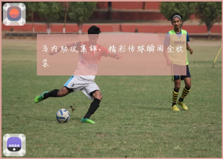 马内助攻集锦，精彩传球瞬间全收录