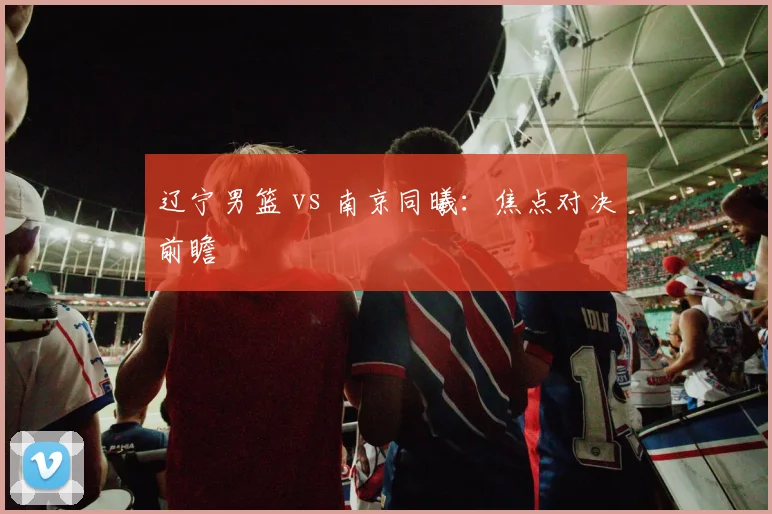 辽宁男篮 vs 南京同曦:焦点对决前瞻