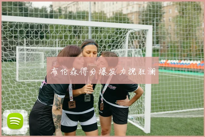 布伦森得分爆发力挽狂澜