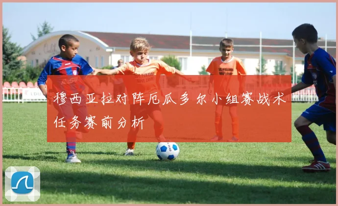 穆西亚拉对阵厄瓜多尔小组赛战术任务赛前分析