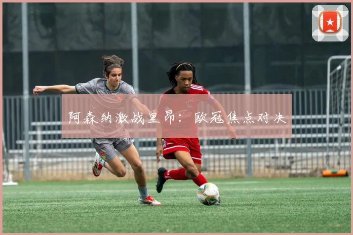 阿森纳激战里昂：欧冠焦点对决