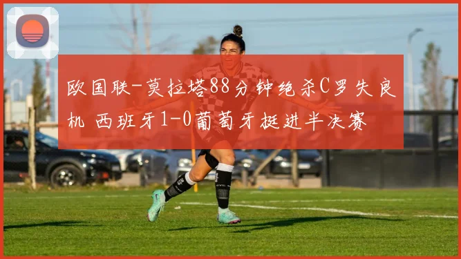 欧国联-莫拉塔88分钟绝杀C罗失良机 西班牙1-0葡萄牙挺进半决赛