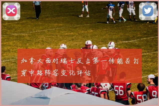 加拿大面对瑞士反击第一传能否打穿中路阵容变化评估