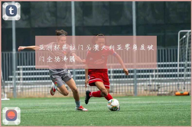 亚洲杯弗拉门戈澳大利亚零角度破门全场沸腾