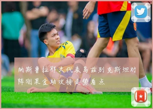 纳斯鲁拉耶夫代表乌兹别克斯坦对阵刚果金助攻榜走势看点