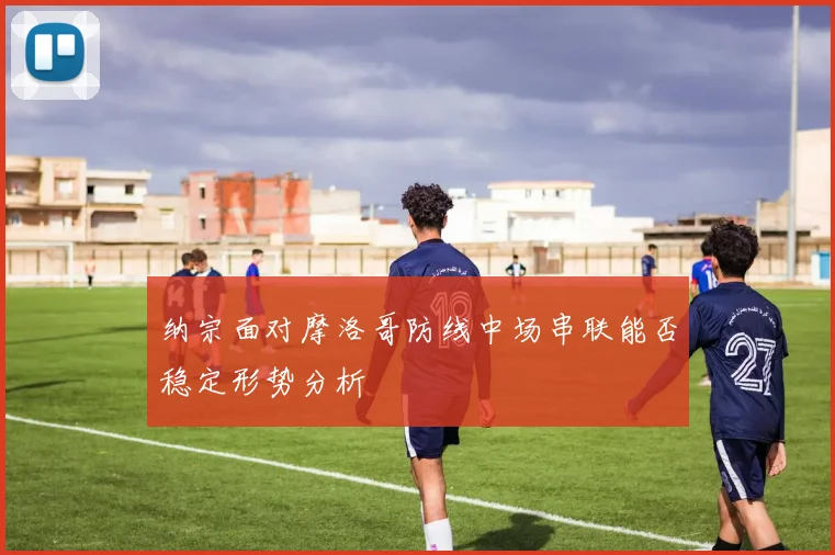 纳宗面对摩洛哥防线中场串联能否稳定形势分析