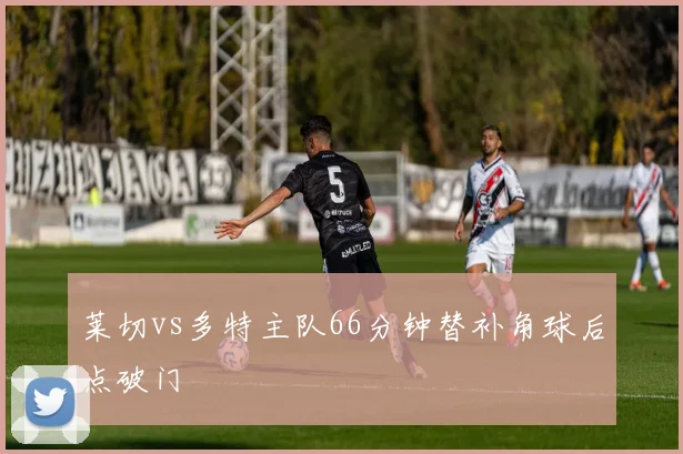 莱切vs多特主队66分钟替补角球后点破门