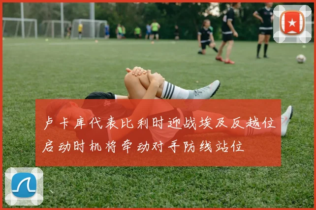 卢卡库代表比利时迎战埃及反越位启动时机将牵动对手防线站位