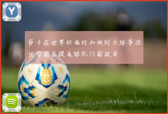 萨卡在世界杯面对加纳时头球争顶优势能否提高球队门前效率