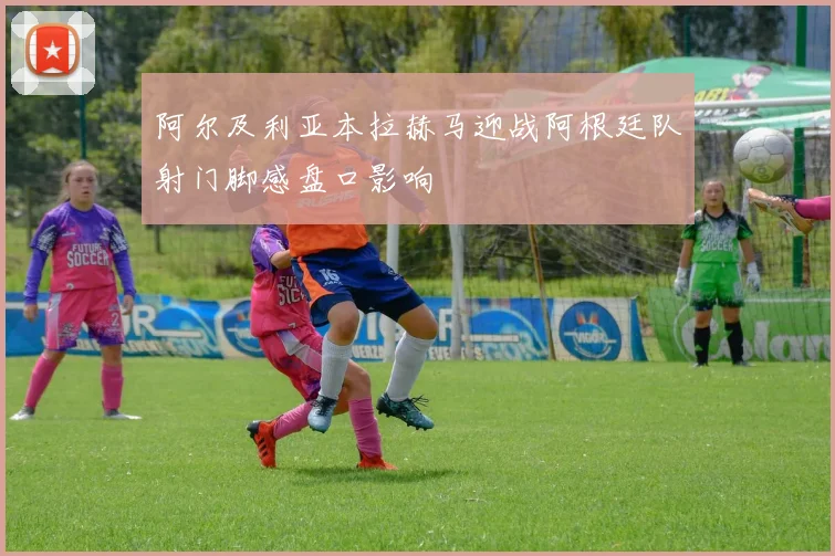 阿尔及利亚本拉赫马迎战阿根廷队射门脚感盘口影响