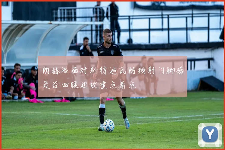 朗赫洛面对科特迪瓦防线射门脚感是否回暖进攻重点看点