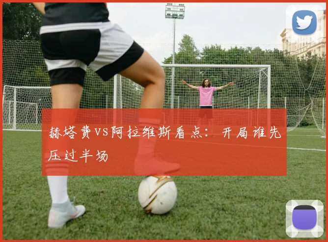赫塔费vs阿拉维斯看点：开局谁先压过半场