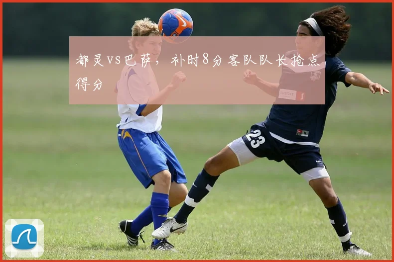 都灵vs巴萨,补时8分客队队长抢点得分
