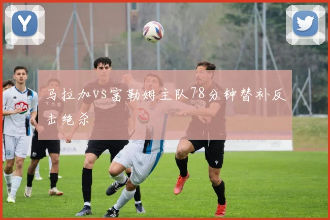 马拉加vs富勒姆主队78分钟替补反击绝杀
