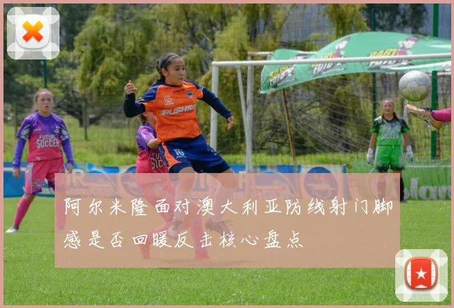 阿尔米隆面对澳大利亚防线射门脚感是否回暖反击核心盘点