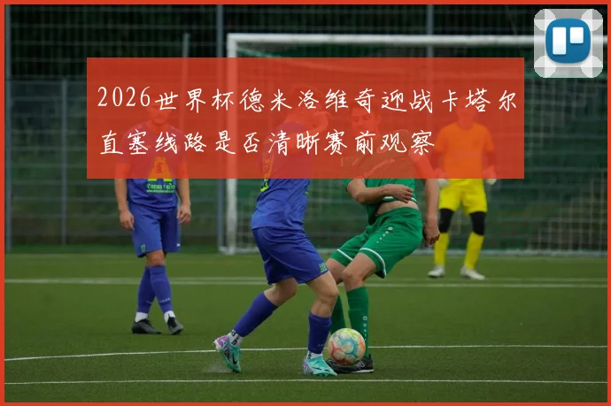 2026世界杯德米洛维奇迎战卡塔尔直塞线路是否清晰赛前观察