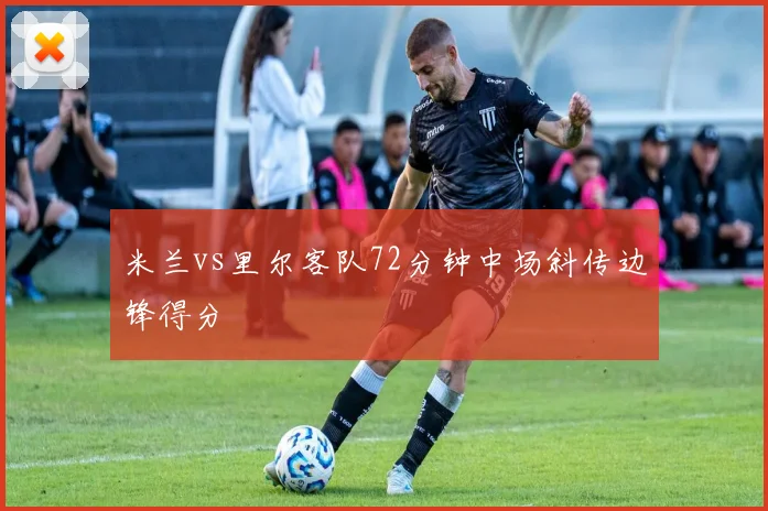 米兰vs里尔客队72分钟中场斜传边锋得分