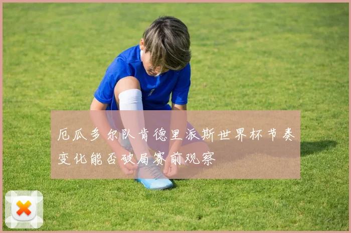 厄瓜多尔队肯德里派斯世界杯节奏变化能否破局赛前观察