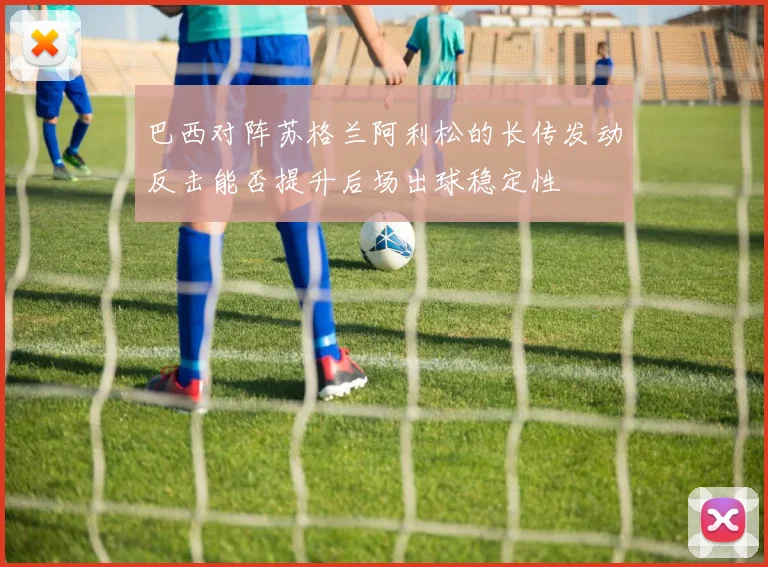 巴西对阵苏格兰阿利松的长传发动反击能否提升后场出球稳定性