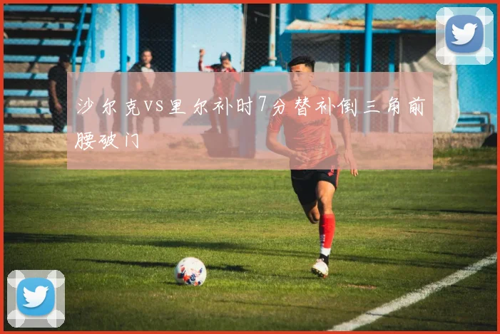 沙尔克vs里尔补时7分替补倒三角前腰破门